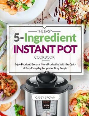 The Easy 5-Ingredient Instant Pot Cookbook: Enjoy Food and Become More Productive With the Quick & Easy Everyday Recipes for Busy People by Casey Brown