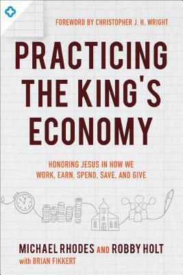 Practicing the King's Economy: Honoring Jesus in How We Work, Earn, Spend, Save, and Give by Brian Fikkert, Robby Holt, Michael Rhodes