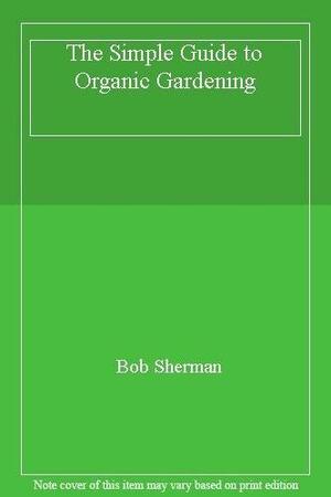 The Simple Guide to Organic Gardening by Bob Sherman