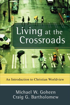 Living at the Crossroads: An Introduction to Christian Worldview by Craig G. Bartholomew, Michael W. Goheen
