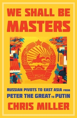 We Shall Be Masters: Russian Pivots to East Asia from Peter the Great to Putin by Chris Miller