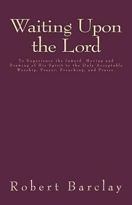 Waiting Upon the Lord: To Experience the Inward Moving and Drawing of His Spirit to the Only Acceptable Worship, Prayer, Preaching, and Prais by Robert Barclay