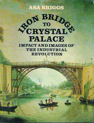 Iron Bridge to Crystal Palace: Impact and Images of the Industrial Revolution by Asa Briggs