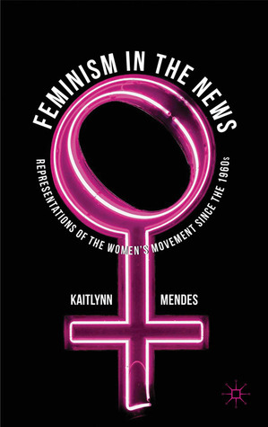 Feminism in the News: Representations of the Women's Movement Since the 1960s by Kaitlynn Mendes