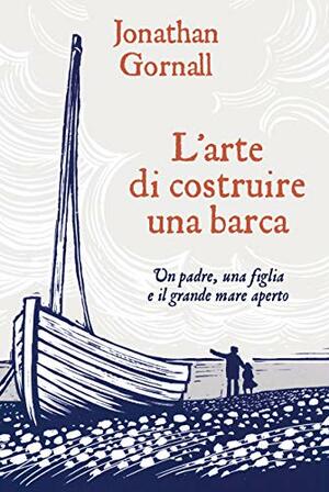 L'arte di costruire una barca: Un padre, una figlia e il grande mare aperto by Jonathan Gornall