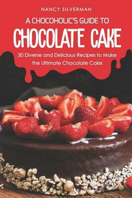 A Chocoholic's Guide to Chocolate Cake: 30 Diverse and Delicious Recipes to Make the Ultimate Chocolate Cake by Nancy Silverman