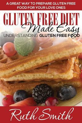 Gluten Free Diet Made Easy: Understanding Gluten Free Food: A Great Way to Prepare Gluten Free Food for Your Love Ones by Ruth Smith