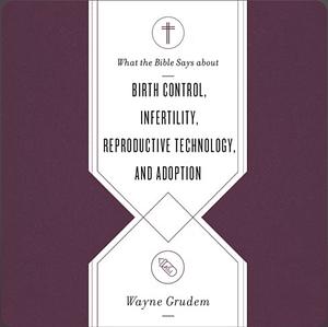 What the Bible Says about Birth Control, Infertility, Reproductive Technology, and Adoption by Wayne A. Grudem