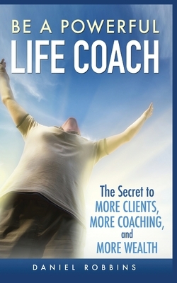 Be a Powerful Life Coach: The Secret to More Clients, More Coaching, and More Wealth by Daniel Robbins