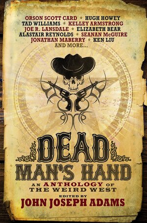 Dead Man's Hand: An Anthology of the Weird West by Beth Revis, David Farland, Tobias S. Buckell, Mike Resnick, Elizabeth Bear, Rajan Khanna, Seanan McGuire, Jonathan Maberry, Jeffrey Ford, Alastair Reynolds, Joe R. Lansdale, Charles Yu, Walter Jon Williams, Laura Anne Gilman, Christie Yant, John Joseph Adams, Ben H. Winters, Fred Van Lente, Orson Scott Card, Tad Williams, Hugh Howey, Kelley Armstrong, Alan Dean Foster