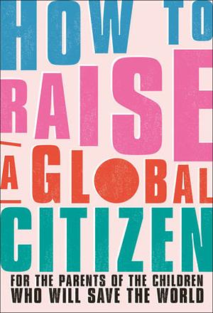 How to Raise a Global Citizen: For the Parents of the Children Who Will Save the World by D.K. Publishing