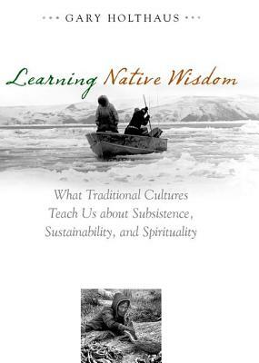 Learning Native Wisdom: What Traditional Cultures Teach Us about Subsistence, Sustainability, and Spirituality by Gary Holthaus