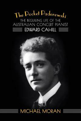 The Pocket Paderewski: The Beguiling Life of the Australian Concert Pianist Edward Cahill by Michael Moran