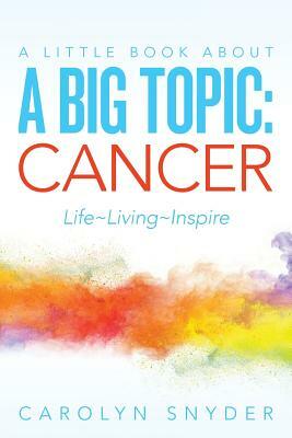 A Little Book About A Big Topic: Cancer LIfe Living Inspire by Carolyn Snyder