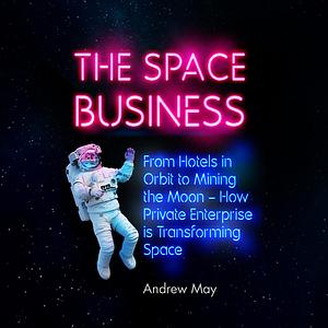 The Space Business: From Hotels in Orbit to Mining the Moon – How Private Enterprise is Transforming Space by Andrew May