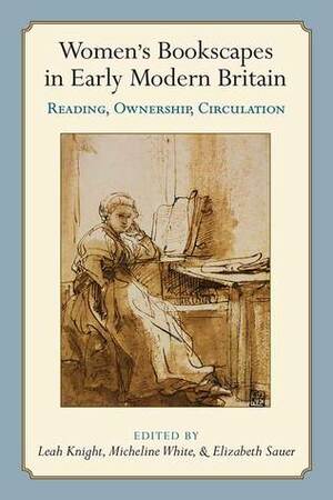 Women's Bookscapes in Early Modern Britain: Reading, Ownership, Circulation by Leah Knight, Micheline White, Elizabeth Sauer