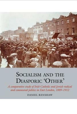 Socialism and the Diasporic 'other': A Comparative Study of Irish Catholic and Jewish Radical and Communal Politics in East London, 1889-1912 by Daniel Renshaw