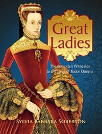 Great Ladies: The Forgotten Witnesses to the Lives of Tudor Queens by Sylvia Barbara Soberton