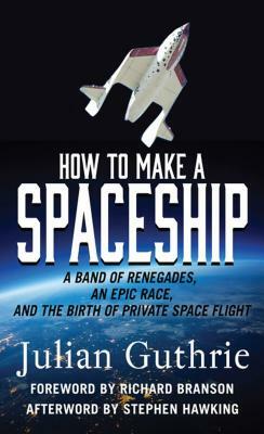 How to Make a Spaceship: A Band of Renegades, an Epic Race, and the Birth of Private Space Flight by Julian Guthrie