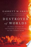 Destroyer of Worlds: An Oral History of the Making and Unleashing of the Atomic Bomb by Garrett M. Graff