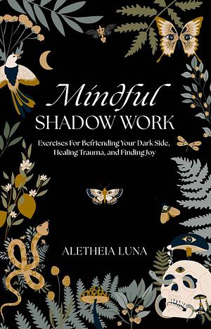 Mindful Shadow Work: Exercises For Befriending Your Dark Side, Healing Trauma, and Finding Joy by Aletheia Luna