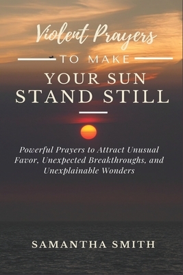 Violent Prayer to Make Your Sun Stand Still: Powerful Prayers to Attract Unusual Favor, Unexpected Breakthroughs and Unexplainable Wonders by Samantha Smith