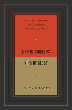 Man of Sorrows, King of Glory: What the Humiliation and Exaltation of Jesus Mean for Us by Jonty Rhodes