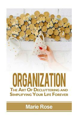 Organization: The Art of Decluttering and Simplifying Your Life Forever by Marie Rose
