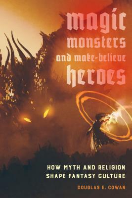 Magic, Monsters, and Make-Believe Heroes: How Myth and Religion Shape Fantasy Culture by Douglas E. Cowan