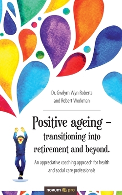 Positive ageing - transitioning into retirement and beyond.: An appreciative coaching approach for health and social care professionals by Robert Workman, Dr Gwilym Wyn Roberts