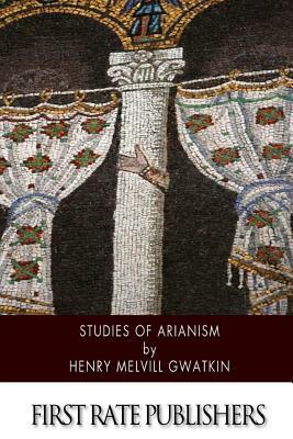 Studies of Arianism: Chiefly Referring to the Character and Chronology of the Reaction Which Followed the Council of Nicaea by Henry Melvill Gwatkin