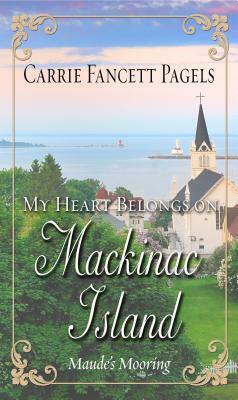 My Heart Belongs on Mackinac Island: Maude's Mooring by Carrie Fancett Pagels