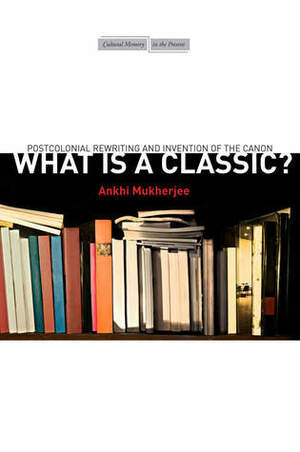 What is a Classic?: Postcolonial Rewriting and Invention of the Canon by Ankhi Mukherjee