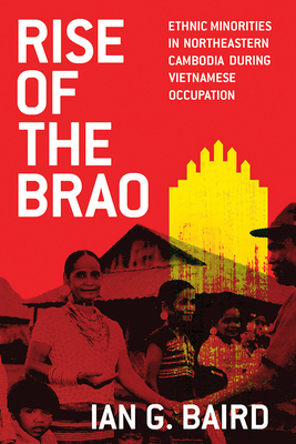 Rise of the Brao: Ethnic Minorities in Northeastern Cambodia During Vietnamese Occupation by Ian G. Baird