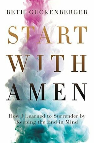 Start with Amen: How I Learned to Surrender by Keeping the End in Mind by Beth Guckenberger