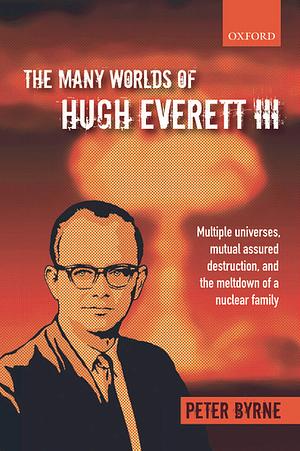 The Many Worlds of Hugh Everett III: Multiple Universes, Mutual Assured Destruction, and the Meltdown of a Nuclear Family by Peter Byrne