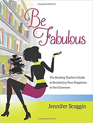 Be Fabulous:The Reading Teacher's Guide to Reclaiming Your Happiness in the Classroom by Jennifer Scoggin