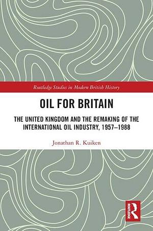 Oil for Britain: The United Kingdom and the Remaking of the International Oil Industry, 1957-1988 by Jonathan Kuiken