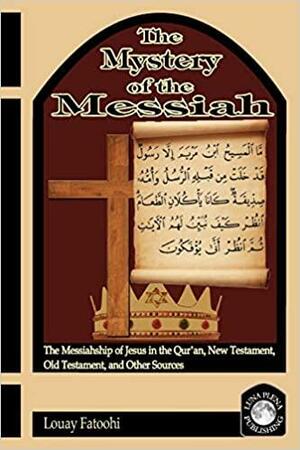 The Mystery of the Messiah: The Messiahship of Jesus in the Qur'an, New Testament, Old Testament, and Other Sources by Louay Fatoohi