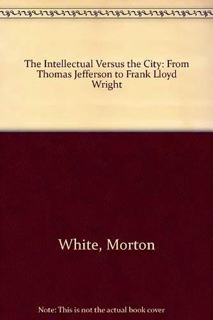 The Intellectual Versus the City: From Thomas Jefferson to Frank Lloyd Wright by Lucia White, Morton White