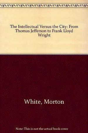 The Intellectual Versus the City: From Thomas Jefferson to Frank Lloyd Wright by Morton White, Lucia White