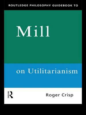 Routledge Philosophy GuideBook to Mill on Utilitarianism by Roger Crisp