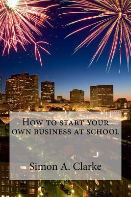 How to Start Your Own Business at School by Simon Amazing Clarke