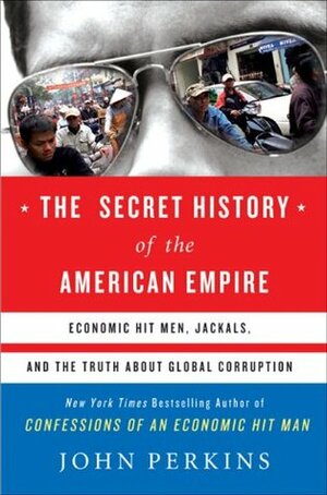 The Secret History of the American Empire: Economic Hit Men, Jackals & the Truth about Global Corruption by John Perkins