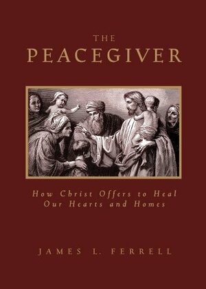 Peacegiver: How Christ Offers to Heal Our Hearts and Homes by James L. Ferrell