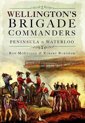 Wellington's Brigade Commanders: Peninsula and Waterloo by Ron McGuigan, Robert Burnham