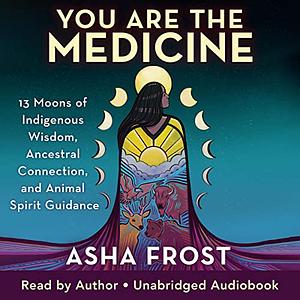 You Are the Medicine: 13 Moons of Indigenous Wisdom, Ancestral Connection, and Animal Spirit Guidance by Asha Frost