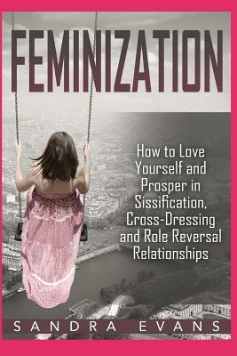 Feminization - How to Love Yourself and Prosper in Sissification, Cross-Dressing and Role Reversal Relationships by Sandra Evans