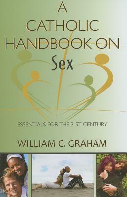A Catholic Handbook on Sex: Essentials for the 21st Century; Explanations, Definitions, Prompts, Prayers, and Examples by William C. Graham