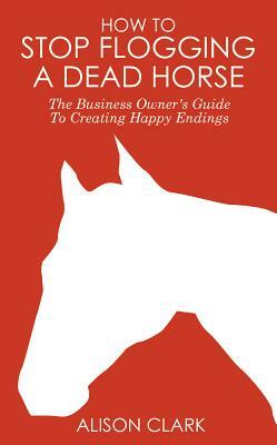How to Stop Flogging a Dead Horse: The Business Owner's Guide to Creating Happy Endings by Alison Clark